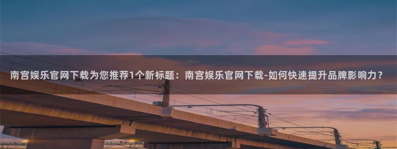 长运平台官方网站下载：南宫娱乐官网下载为您推荐1个新标题：南宫娱乐官网下载-如何快速提升品牌影响力？