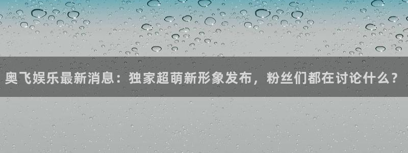 长运平台游app：奥飞娱乐最新消息：独家超萌新形象发布，粉丝们都在讨论什么？