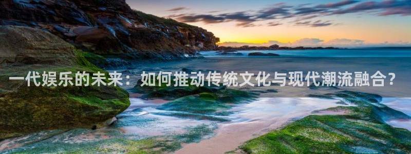 长运平台平台官方网站：一代娱乐的未来：如何推动传统文化与现代潮流融合？