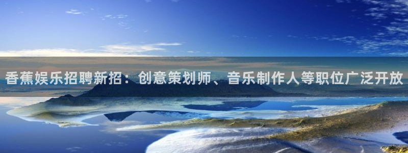 长运平台ccmpc：香蕉娱乐招聘新招：创意策划师、音乐制作人等职位广泛开放